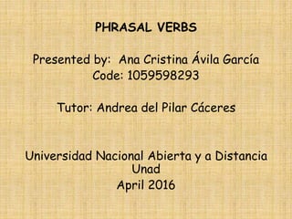 PHRASAL VERBS
Presented by: Ana Cristina Ávila García
Code: 1059598293
Tutor: Andrea del Pilar Cáceres
Universidad Nacional Abierta y a Distancia
Unad
April 2016
 
