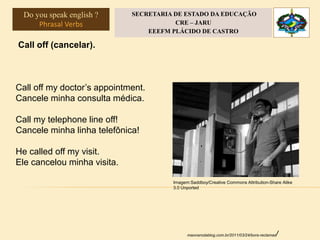 Call off (cancelar).
Call off my doctor’s appointment.
Cancele minha consulta médica.
Call my telephone line off!
Cancele minha linha telefônica!
He called off my visit.
Ele cancelou minha visita.
maonarodablog.com.br/2011/03/24/bora-reclamar/
Imagem:Saddboy/Creative Commons Attribution-Share Alike
3.0 Unported
Do you speak english ?
Phrasal Verbs
SECRETARIA DE ESTADO DA EDUCAÇÃO
CRE – JARU
EEEFM PLÁCIDO DE CASTRO
 