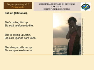 Língua Inglesa, 3°
Phrasal Verbs
Call up (telefonar).
She’s calling him up.
Ela está telefonando-lhe.
She is calling up John.
Ela está ligando para John.
She always calls me up.
Ela sempre telefona-me.
Imagem:PeterDrier/CreativeCommonsAttribution2.0Generic
Do you speak english ?
Phrasal Verbs
SECRETARIA DE ESTADO DA EDUCAÇÃO
CRE – JARU
EEEFM PLÁCIDO DE CASTRO
 