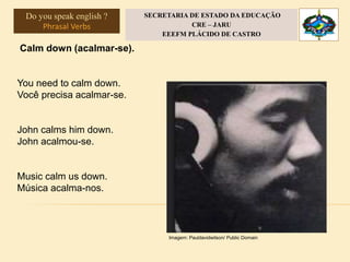 Calm down (acalmar-se).
You need to calm down.
Você precisa acalmar-se.
John calms him down.
John acalmou-se.
Music calm us down.
Música acalma-nos.
Imagem: Pauldavidwilson/ Public Domain
Do you speak english ?
Phrasal Verbs
SECRETARIA DE ESTADO DA EDUCAÇÃO
CRE – JARU
EEEFM PLÁCIDO DE CASTRO
 