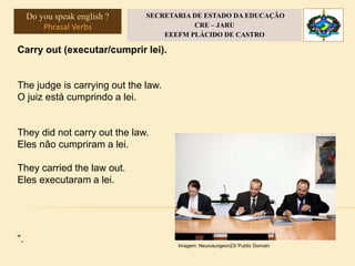 Carry out (executar/cumprir lei).
The judge is carrying out the law.
O juiz está cumprindo a lei.
They did not carry out the law.
Eles não cumpriram a lei.
They carried the law out.
Eles executaram a lei.
”.
Imagem: Neurosurgeon23/ Public Domain
Do you speak english ?
Phrasal Verbs
SECRETARIA DE ESTADO DA EDUCAÇÃO
CRE – JARU
EEEFM PLÁCIDO DE CASTRO
 