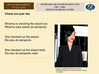 Check out (sair de).
Rihanna is checking the airport out.
Rihanna está saindo do aeroporto.
She checked out the airport.
Ela saiu do aeroporto.
She checked out the airport early.
Ela saiu do aeroporto cedo.
Imagem: Eva Rinaldi/ Creative Commons
Atribuição-Partilha nos Termos da Mesma Licença
2.0 Genéric
Do you speak english ?
Phrasal Verbs
SECRETARIA DE ESTADO DA EDUCAÇÃO
CRE – JARU
EEEFM PLÁCIDO DE CASTRO
 