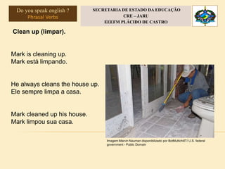 Clean up (limpar).
Mark is cleaning up.
Mark está limpando.
He always cleans the house up.
Ele sempre limpa a casa.
Mark cleaned up his house.
Mark limpou sua casa.
Imagem:Marvin Nauman disponibilizado por BotMultichillT/ U.S. federal
government - Public Domain
Do you speak english ?
Phrasal Verbs
SECRETARIA DE ESTADO DA EDUCAÇÃO
CRE – JARU
EEEFM PLÁCIDO DE CASTRO
 