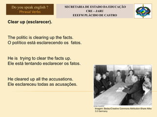 Clear up (esclarecer).
The politic is clearing up the facts.
O político está esclarecendo os fatos.
He is trying to clear the facts up.
Ele está tentando esclarecer os fatos.
He cleared up all the accusations.
Ele esclareceu todas as acusações.
Imagem: Bedau/Creative Commons Attribution-Share Alike
3.0 Germany
Do you speak english ?
Phrasal Verbs
SECRETARIA DE ESTADO DA EDUCAÇÃO
CRE – JARU
EEEFM PLÁCIDO DE CASTRO
 