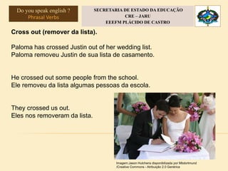 Cross out (remover da lista).
Paloma has crossed Justin out of her wedding list.
Paloma removeu Justin de sua lista de casamento.
He crossed out some people from the school.
Ele removeu da lista algumas pessoas da escola.
They crossed us out.
Eles nos removeram da lista.
Imagem:Jason Hutchens disponibilizada por Mbdortmund
/Creative Commons - Atribuição 2.0 Genérica
Do you speak english ?
Phrasal Verbs
SECRETARIA DE ESTADO DA EDUCAÇÃO
CRE – JARU
EEEFM PLÁCIDO DE CASTRO
 