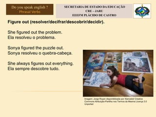 Figure out (resolver/decifrar/descobrir/decidir).
She figured out the problem.
Ela resolveu o problema.
Sonya figured the puzzle out.
Sonya resolveu o quebra-cabeça.
She always figures out everything.
Ela sempre descobre tudo.
Imagem: Jorge Royan disponibilizada por Xlancelot/ Creative
Commons Atribuição-Partilha nos Termos da Mesma Licença 3.0
Unported
Do you speak english ?
Phrasal Verbs
SECRETARIA DE ESTADO DA EDUCAÇÃO
CRE – JARU
EEEFM PLÁCIDO DE CASTRO
 