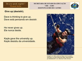 Give up (desistir).
Dave is thinking to give up.
Dave está pensando em desistir.
He never gives up.
Ele nunca desite.
Kayle gave the university up.
Kayle desistiu da universidade.
Imagem:U.S. Navy photo by Mass Communication
Specialist 1st Class Nathanael Miller disponibilizado
por BotMultichillT/ U.S. Marinha/ Public Domain
Do you speak english ?
Phrasal Verbs
SECRETARIA DE ESTADO DA EDUCAÇÃO
CRE – JARU
EEEFM PLÁCIDO DE CASTRO
 