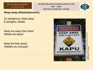 Keep away (afastar/prevenir).
It’s dangerous, keep away.
É perigoso, afaste.
Keep me away from here!
Afaste-me daqui!
Keep the kids away!
Afastem as crianças!
Imagem:Forest&KimStarr/CreativeCommons
Attribution3.0Unported
Do you speak english ?
Phrasal Verbs
SECRETARIA DE ESTADO DA EDUCAÇÃO
CRE – JARU
EEEFM PLÁCIDO DE CASTRO
 