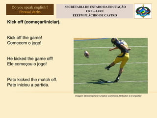 Kick off (começar/iniciar).
Kick off the game!
Comecem o jogo!
He kicked the game off!
Ele começou o jogo!
Pato kicked the match off.
Pato iniciou a partida.
Imagem: BrokenSphere/ Creative Commons Attribution 3.0 Unported
Do you speak english ?
Phrasal Verbs
SECRETARIA DE ESTADO DA EDUCAÇÃO
CRE – JARU
EEEFM PLÁCIDO DE CASTRO
 