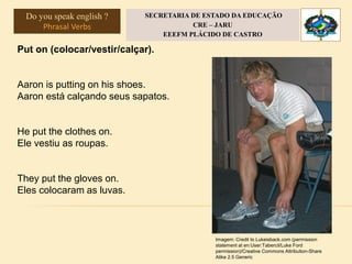 Put on (colocar/vestir/calçar).
Aaron is putting on his shoes.
Aaron está calçando seus sapatos.
He put the clothes on.
Ele vestiu as roupas.
They put the gloves on.
Eles colocaram as luvas.
Imagem: Credit to Lukeisback.com (permission
statement at en:User:Tabercil/Luke Ford
permission)/Creative Commons Attribution-Share
Alike 2.5 Generic
Do you speak english ?
Phrasal Verbs
SECRETARIA DE ESTADO DA EDUCAÇÃO
CRE – JARU
EEEFM PLÁCIDO DE CASTRO
 