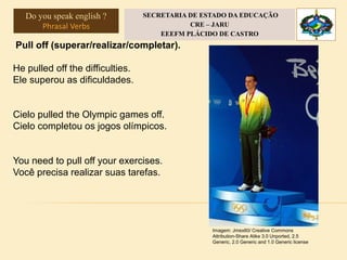 Pull off (superar/realizar/completar).
He pulled off the difficulties.
Ele superou as dificuldades.
Cielo pulled the Olympic games off.
Cielo completou os jogos olímpicos.
You need to pull off your exercises.
Você precisa realizar suas tarefas.
Imagem: Jmex60/ Creative Commons
Attribution-Share Alike 3.0 Unported, 2.5
Generic, 2.0 Generic and 1.0 Generic license
Do you speak english ?
Phrasal Verbs
SECRETARIA DE ESTADO DA EDUCAÇÃO
CRE – JARU
EEEFM PLÁCIDO DE CASTRO
 