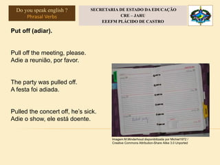 Put off (adiar).
Pull off the meeting, please.
Adie a reunião, por favor.
The party was pulled off.
A festa foi adiada.
Pulled the concert off, he’s sick.
Adie o show, ele está doente.
Imagem:M.Minderhoud disponibilizada por Michiel1972 /
Creative Commons Attribution-Share Alike 3.0 Unported
Do you speak english ?
Phrasal Verbs
SECRETARIA DE ESTADO DA EDUCAÇÃO
CRE – JARU
EEEFM PLÁCIDO DE CASTRO
 