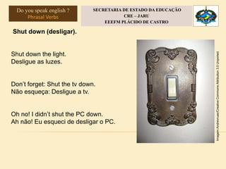 Shut down (desligar).
Shut down the light.
Desligue as luzes.
Don’t forget: Shut the tv down.
Não esqueça: Desligue a tv.
Oh no! I didn’t shut the PC down.
Ah não! Eu esqueci de desligar o PC.
Imagem:Andrevruas/CreativeCommonsAttribution3.0Unported
Do you speak english ?
Phrasal Verbs
SECRETARIA DE ESTADO DA EDUCAÇÃO
CRE – JARU
EEEFM PLÁCIDO DE CASTRO
 