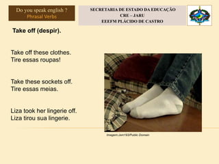 Take off (despir).
Take off these clothes.
Tire essas roupas!
Take these sockets off.
Tire essas meias.
Liza took her lingerie off.
Liza tirou sua lingerie.
Imagem:Jsm193/Public Domain
Do you speak english ?
Phrasal Verbs
SECRETARIA DE ESTADO DA EDUCAÇÃO
CRE – JARU
EEEFM PLÁCIDO DE CASTRO
 