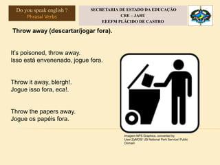 Throw away (descartar/jogar fora).
It’s poisoned, throw away.
Isso está envenenado, jogue fora.
Throw it away, blergh!.
Jogue isso fora, eca!.
Throw the papers away.
Jogue os papéis fora.
Imagem:NPS Graphics, converted by
User:ZyMOS/ US National Park Service/ Public
Domain
Do you speak english ?
Phrasal Verbs
SECRETARIA DE ESTADO DA EDUCAÇÃO
CRE – JARU
EEEFM PLÁCIDO DE CASTRO
 