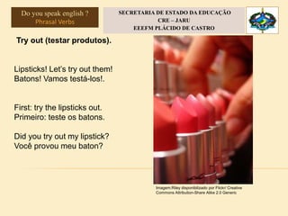 Try out (testar produtos).
Lipsticks! Let’s try out them!
Batons! Vamos testá-los!.
First: try the lipsticks out.
Primeiro: teste os batons.
Did you try out my lipstick?
Você provou meu baton?
Imagem:Riley disponibilizado por Flickr/ Creative
Commons Attribution-Share Alike 2.0 Generic
Do you speak english ?
Phrasal Verbs
SECRETARIA DE ESTADO DA EDUCAÇÃO
CRE – JARU
EEEFM PLÁCIDO DE CASTRO
 
