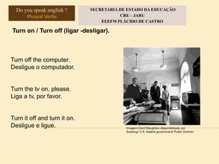 Turn on / Turn off (ligar -desligar).
Turn off the computer.
Desligue o computador.
Turn the tv on, please.
Liga a tv, por favor.
Turn it off and turn it on.
Desligue e ligue. Imagem:Cecil Stoughton disponibilizado por
Scewing/ U.S. federal government/ Public Domain
Do you speak english ?
Phrasal Verbs
SECRETARIA DE ESTADO DA EDUCAÇÃO
CRE – JARU
EEEFM PLÁCIDO DE CASTRO
 