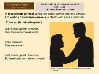 In inseparable phrasal verbs, the object comes after the particle.
Em verbos frasais inseparáveis, o objeto vem após a partícula!
Break up (terminar/separar).
Rick broke up with Amanda.
Rick terminou com Amanda.
They broke up.
Eles separaram.
I will break up with him soon.
Eu terminarei com ele em breve.
Imagem:User:bpedrozo/Creative Commons Attribution-Share Alike
3.0 Unported
Do you speak english ?
Phrasal Verbs
SECRETARIA DE ESTADO DA EDUCAÇÃO
CRE – JARU
EEEFM PLÁCIDO DE CASTRO
 