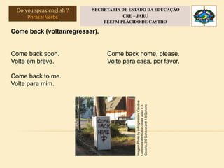 Come back (voltar/regressar).
Come back soon.
Volte em breve.
Come back to me.
Volte para mim.
Come back home, please.
Volte para casa, por favor.
Imagem:PhotobyInfrogmation/Creative
CommonsAttribution-ShareAlike2.5
Generic,2.0Genericand1.0Generic
Do you speak english ?
Phrasal Verbs
SECRETARIA DE ESTADO DA EDUCAÇÃO
CRE – JARU
EEEFM PLÁCIDO DE CASTRO
 