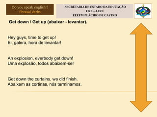 Get down / Get up (abaixar - levantar).
Hey guys, time to get up!
Ei, galera, hora de levantar!
An explosion, everbody get down!
Uma explosão, todos abaixem-se!
Get down the curtains, we did finish.
Abaixem as cortinas, nós terminamos.
Do you speak english ?
Phrasal Verbs
SECRETARIA DE ESTADO DA EDUCAÇÃO
CRE – JARU
EEEFM PLÁCIDO DE CASTRO
 