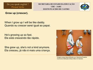 Grow up (crescer).
When I grow up I will be like daddy.
Quando eu crescer serei igual ao papai.
He’s growing up so fast.
Ele está crescendo tão rápido.
She grew up, she’s not a kind anymore.
Ela cresceu, já não é mais uma criança.
Imagem:josep disponibilizado por Gerardus/Creative
Commons Attribution-Share Alike 2.0 Generic
Do you speak english ?
Phrasal Verbs
SECRETARIA DE ESTADO DA EDUCAÇÃO
CRE – JARU
EEEFM PLÁCIDO DE CASTRO
 