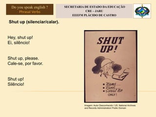 Shut up (silenciar/calar).
Hey, shut up!
Ei, silêncio!
Shut up, please.
Cale-se, por favor.
Shut up!
Silêncio!
Imagem: Autor Desconhecido / US. National Archives
and Records Administration/ Public Domain
Do you speak english ?
Phrasal Verbs
SECRETARIA DE ESTADO DA EDUCAÇÃO
CRE – JARU
EEEFM PLÁCIDO DE CASTRO
 