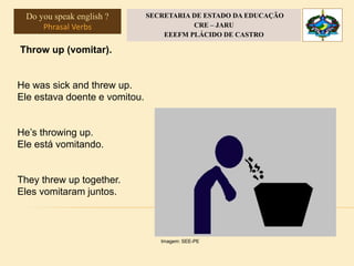 Throw up (vomitar).
He was sick and threw up.
Ele estava doente e vomitou.
He’s throwing up.
Ele está vomitando.
They threw up together.
Eles vomitaram juntos.
Imagem: SEE-PE
Do you speak english ?
Phrasal Verbs
SECRETARIA DE ESTADO DA EDUCAÇÃO
CRE – JARU
EEEFM PLÁCIDO DE CASTRO
 