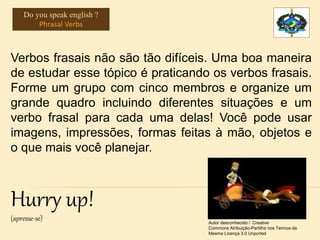 Verbos frasais não são tão difíceis. Uma boa maneira
de estudar esse tópico é praticando os verbos frasais.
Forme um grupo com cinco membros e organize um
grande quadro incluindo diferentes situações e um
verbo frasal para cada uma delas! Você pode usar
imagens, impressões, formas feitas à mão, objetos e
o que mais você planejar.
Hurry up!
(apresse-se) Autor desconhecido / Creative
Commons Atribuição-Partilha nos Termos da
Mesma Licença 3.0 Unported
Do you speak english ?
Phrasal Verbs
 