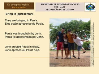 Bring in (apresentar).
They are bringing in Paula.
Eles estão apresentando Paula.
Paula was brought in by John.
Paula foi apresentada por John.
John brought Paula in today.
John apresentou Paula hoje.
Imagem:Fotodeverdadeirosamigos/autordesconhecido/Creative
Commons-CC01.0Universal(CC01.0)DedicaçãoaoDomínioPúblico
Do you speak english ?
Phrasal Verbs
SECRETARIA DE ESTADO DA EDUCAÇÃO
CRE – JARU
EEEFM PLÁCIDO DE CASTRO
 