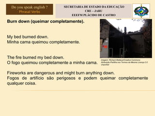 Burn down (queimar completamente).
My bed burned down.
Minha cama queimou completamente.
The fire burned my bed down.
O fogo queimou completamente a minha cama.
Fireworks are dangerous and might burn anything down.
Fogos de artifício são perigosos e podem queimar completamente
qualquer coisa.
imagem: Richard Wallace/Creative Commons
Atribuição-Partilha nos Termos da Mesma Licença 3.0
Unported
Do you speak english ?
Phrasal Verbs
SECRETARIA DE ESTADO DA EDUCAÇÃO
CRE – JARU
EEEFM PLÁCIDO DE CASTRO
 