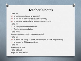 Teacher´s notes
Take off:
O to remove or discard (a garment)
O to set out or cause to set out on a journey
O to become successful or popular, esp suddenly
Take in:
o to comprehend or understand
o To give accommodation
Take over:
to assume the control or management of
Take up:
 to adopt the study, practice, or activity of: to take up gardening
 to occupy or fill (space or time)
Take on:
to employ or hire
Take (sb) out:
to go out with; escort
 