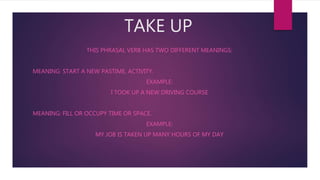 TAKE UP
THIS PHRASAL VERB HAS TWO DIFFERENT MEANINGS:
MEANING: START A NEW PASTIME, ACTIVITY.
EXAMPLE:
I TOOK UP A NEW DRIVING COURSE
MEANING: FILL OR OCCUPY TIME OR SPACE.
EXAMPLE:
MY JOB IS TAKEN UP MANY HOURS OF MY DAY
 