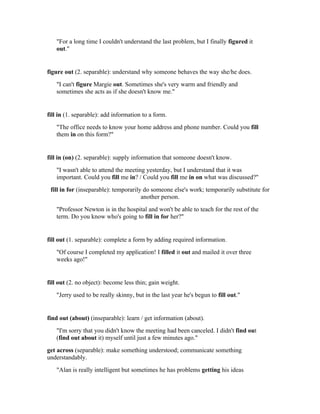"For a long time I couldn't understand the last problem, but I finally figured it
   out."


figure out (2. separable): understand why someone behaves the way she/he does.
   "I can't figure Margie out. Sometimes she's very warm and friendly and
   sometimes she acts as if she doesn't know me."


fill in (1. separable): add information to a form.
   "The office needs to know your home address and phone number. Could you fill
   them in on this form?"


fill in (on) (2. separable): supply information that someone doesn't know.
   "I wasn't able to attend the meeting yesterday, but I understand that it was
   important. Could you fill me in? / Could you fill me in on what was discussed?"
 fill in for (inseparable): temporarily do someone else's work; temporarily substitute for
                                       another person.
   "Professor Newton is in the hospital and won't be able to teach for the rest of the
   term. Do you know who's going to fill in for her?"


fill out (1. separable): complete a form by adding required information.
   "Of course I completed my application! I filled it out and mailed it over three
   weeks ago!"


fill out (2. no object): become less thin; gain weight.
   "Jerry used to be really skinny, but in the last year he's begun to fill out."


find out (about) (inseparable): learn / get information (about).
   "I'm sorry that you didn't know the meeting had been canceled. I didn't find out
   (find out about it) myself until just a few minutes ago."
get across (separable): make something understood; communicate something
understandably.
   "Alan is really intelligent but sometimes he has problems getting his ideas
 