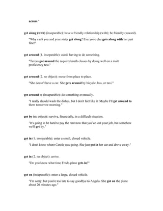 across."


get along (with) (inseparable): have a friendly relationship (with); be friendly (toward).
    "Why can't you and your sister get along? Everyone else gets along with her just
    fine!"


get around (1. inseparable): avoid having to do something.
    "Teresa got around the required math classes by doing well on a math
    proficiency test."


get around (2. no object): move from place to place.
    "She doesn't have a car. She gets around by bicycle, bus, or taxi."


get around to (inseparable): do something eventually.
    "I really should wash the dishes, but I don't feel like it. Maybe I'll get around to
    them tomorrow morning."


get by (no object): survive, financially, in a difficult situation.
    "It's going to be hard to pay the rent now that you've lost your job, but somehow
    we'll get by."


get in (1. inseparable): enter a small, closed vehicle.
    "I don't know where Carole was going. She just got in her car and drove away."


get in (2. no object): arrive.
    "Do you know what time Fred's plane gets in?"


get on (inseparable): enter a large, closed vehicle.
    "I'm sorry, but you're too late to say goodbye to Angela. She got on the plane
    about 20 minutes ago."
 