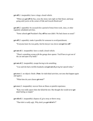 get off (1. inseparable): leave a large, closed vehicle.
   "When you get off the bus, cross the street, turn right on Oak Street, and keep
   going until you're at the corner of Oak and Lincoln Boulevard."


get off (2. separable): be excused (for a period of time) from work, class, or other
regularly scheduled activities.
   "Some schools got President's Day off but ours didn't. We had classes as usual."


get off (3. separable): make it possible for someone to avoid punishment.
   "Everyone knew he was guilty, but his lawyer was clever and got him off."


get out of (1. inseparable): leave a small, closed vehicle.
   "There's something wrong with the garage door opener. You'll have to get out of
   the car and open it by hand."


get out of (2. inseparable): escape having to do something.
   "Lisa said she had a terrible headache and got out of giving her speech today."


get over (1. no object): finish. (Note: for individual activities, not ones that happen again
and again.)
   "What time do your classes get over?"


get over (2. inseparable): recover from an illness or painful experience.
   "Katy was really upset when she failed the test. She thought she would never get
   over feeling so stupid."


get rid of (1. inseparable): dispose of; give away or throw away.
   "That shirt is really ugly. Why don't you get rid of it?"
 