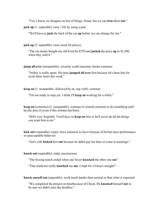 "Yes, I know we disagree on lots of things, Susan, but we can iron them out."
jack up (1. separable): raise / life by using a jack.
   "We'll have to jack the back of the car up before we can change the tire."


jack up (2. separable): raise (used for prices).
   "The car dealer bought my old Ford for $750 and jacked the price up to $1,500
   when they sold it."


jump all over (inseparable): severely scold someone; berate someone.
   "Arthur is really upset. His boss jumped all over him because he's been late for
   work three times this week."


keep on (1. inseparable--followed by an -ing verb): continue
   "I'm not ready to stop yet. I think I'll keep on working for a while."


keep on (someone) (2. inseparable): continue to remind someone to do something until
he/she does it (even if this irritates her/him).
   "Bill's very forgetful. You'll have to keep on him or he'll never do all the things
   you want him to do."


kick out (separable): expel; force someone to leave because of his/her poor performance
or unacceptable behavior.
   "Jim's club kicked him out because he didn't pay his dues or come to meetings."


knock out (separable): make unconscious.
   "The boxing match ended when one boxer knocked the other one out."
   "That medicine really knocked me out. I slept for 14 hours straight!"


knock oneself out (separable): work much harder than normal or than what is expected.
   "We completed the project on timebecause of Chuck. He knocked himself out to
   be sure we didn't miss the deadline."
 
