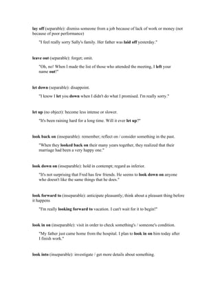 lay off (separable): dismiss someone from a job because of lack of work or money (not
because of poor performance)
   "I feel really sorry Sally's family. Her father was laid off yesterday."


leave out (separable): forget; omit.
   "Oh, no! When I made the list of those who attended the meeting, I left your
   name out!"


let down (separable): disappoint.
   "I know I let you down when I didn't do what I promised. I'm really sorry."


let up (no object): become less intense or slower.
   "It's been raining hard for a long time. Will it ever let up?"


look back on (inseparable): remember; reflect on / consider something in the past.
   "When they looked back on their many years together, they realized that their
   marriage had been a very happy one."


look down on (inseparable): hold in contempt; regard as inferior.
   "It's not surprising that Fred has few friends. He seems to look down on anyone
   who doesn't like the same things that he does."


look forward to (inseparable): anticipate pleasantly; think about a pleasant thing before
it happens
   "I'm really looking forward to vacation. I can't wait for it to begin!"


look in on (inseparable): visit in order to check something's / someone's condition.
   "My father just came home from the hospital. I plan to look in on him today after
   I finish work."


look into (inseparable): investigate / get more details about something.
 