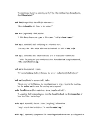 "Someone said there was a meeting at 9:30 but I haven't heard anything about it.
   Shall I look into it?"


look like (inseparable): resemble (in appearance).
   "Does he look like his father or his mother?"


look over (separable): check; review.
   "I think I may have some typos in this report. Could you look it over?"


look up (1. separable): find something in a reference work.
   "I'm sorry, but I don't know what that word means. I'll have to look it up."


look up (2. separable): find where someone lives or works and visit him/her.
   "Thanks for giving me your brother's address. When I'm in Chicago next month,
   I'll be sure to look him up."


look up to (inseparable): respect.
   "Everyone looks up to Joyce because she always makes time to help others."


luck out (no object): be unexpectedly lucky.
   "Gloria was worried because she wasn't prepared to give a report at the meeting,
   but she lucked out because the meeting was postponed."
make fun of (inseparable): make jokes about (usually unkindly).
   "I agree that Bob looks ridiculous since he shaved his head, but don't make fun of
   him. You'll hurt his feelings."


make up (1. separable): invent / create (imaginary) information.
   "Judy's story is hard to believe. I'm sure she made it up."


make up (2. separable): compensate for something missed or not done by doing extra or
 