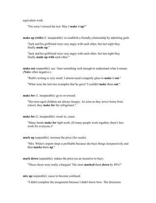 equivalent work.
   "I'm sorry I missed the test. May I make it up?"


make up (with) (3. inseparable): re-establish a friendly relationship by admitting guilt.
   "Jack and his girlfriend were very angry with each other, but last night they
   finally made up."
   "Jack and his girlfriend were very angry with each other, but last night they
   finally made up with each other."


make out (separable): see / hear something well enough to understand what it means.
(Note: often negative.)
   "Ruth's writing is very small. I almost need a magnify glass to make it out."
   "What were the last two examples that he gave? I couldn't make them out."


make for (1. inseparable): go to or toward.
   "Her teen-aged children are always hungry. As soon as they arrive home from
   school, they make for the refrigerator."


make for (2. inseparable): result in; cause.
   "Many hands make for light work. (If many people work together, there's less
   work for everyone.)"


mark up (separable): increase the price (for resale).
   "Mrs. White's import shop is profitable because she buys things inexpensively and
   then marks them up."


mark down (separable): reduce the price (as an incentive to buy).
   "These shoes were really a bargain! The store marked them down by 40%!"


mix up (separable): cause to become confused.
   "I didn't complete the assignment because I didn't know how. The directions
 