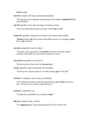 mixed me up."
nod off (no object): fall sleep (usually unintentionally).
   "The speech was so boring that several people in the audience nodded off before
   it was finished."
rip off (separable): cheat; take advantage of; charge too much.
   "Don't even think about buying a car there. They'll rip you off."


round off (separable): change from a fraction to the nearest whole number.
   "Round all prices off to the closest whole-dollar amounts. For example, round
   $33.73 off to $34.00."


run into (inseparable): meet by chance.
   "Yesterday at the supermarket, Jan ran into her former roommate. Before
   yesterday, they hadn't seen each other for nearly five years."


run out of (inseparable): use the last of.
   "On the way home from work, Art ran out of gas."
set up (separable): make arrangements for something.
   "You'll see Mr. Thomas tomorrow. I've set a meeting up for 9:30 AM."


set back (1. separable): cause a delay in scheduling.
   "We've had some problems with the project that have set us back at least two
   days . We'll give you a progress report tomorrow."


set back (2. separable): cost.
   "I wonder how much Bill's new car set him back?"


slip up (no object): make a mistake.
   "You slipped up here. The amount should be $135.28, not $132.58."
 