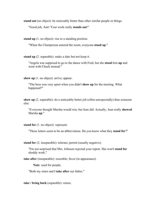 stand out (no object): be noticeably better than other similar people or things.
   "Good job, Ann! Your work really stands out!"


stand up (1. no object): rise to a standing position.
   "When the Chairperson entered the room, everyone stood up."


stand up (2. separable): make a date but not keep it.
   "Angela was supposed to go to the dance with Fred, but she stood him up and
   went with Chuck instead."


show up (1. no object): arrive; appear.
   "The boss was very upset when you didn't show up for the meeting. What
   happened?"


show up (2. separable): do a noticeably better job (often unexpectedly) than someone
else.
   "Everyone thought Marsha would win, but Jean did. Actually, Jean really showed
   Marsha up."


stand for (1. no object): represent.
   "These letters seem to be an abbreviation. Do you know what they stand for?"


stand for (2. inseparable): tolerate; permit (usually negative).
   "I'm not surprised that Mrs. Johnson rejected your report. She won't stand for
   shoddy work."
take after (inseparable): resemble; favor (in appearance).
       Note: used for people.
   "Both my sister and I take after our father."


take / bring back (separable): return.
 