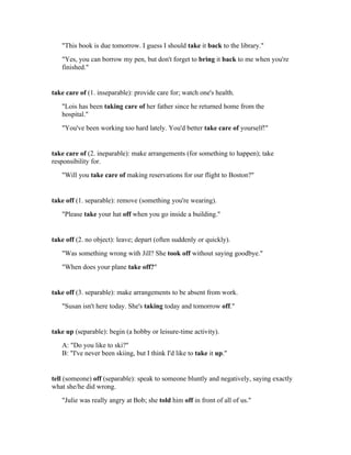 "This book is due tomorrow. I guess I should take it back to the library."
   "Yes, you can borrow my pen, but don't forget to bring it back to me when you're
   finished."


take care of (1. inseparable): provide care for; watch one's health.
   "Lois has been taking care of her father since he returned home from the
   hospital."
   "You've been working too hard lately. You'd better take care of yourself!"


take care of (2. ineparable): make arrangements (for something to happen); take
responsibility for.
   "Will you take care of making reservations for our flight to Boston?"


take off (1. separable): remove (something you're wearing).
   "Please take your hat off when you go inside a building."


take off (2. no object): leave; depart (often suddenly or quickly).
   "Was something wrong with Jill? She took off without saying goodbye."
   "When does your plane take off?"


take off (3. separable): make arrangements to be absent from work.
   "Susan isn't here today. She's taking today and tomorrow off."


take up (separable): begin (a hobby or leisure-time activity).
   A: "Do you like to ski?"
   B: "I've never been skiing, but I think I'd like to take it up."


tell (someone) off (separable): speak to someone bluntly and negatively, saying exactly
what she/he did wrong.
   "Julie was really angry at Bob; she told him off in front of all of us."
 