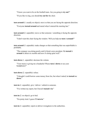 "I know you want to be on the football team. Are you going to try out?"
   "If you like to sing, you should try out for the choir.


turn around (1. usually no object): move so that you are facing the opposite direction.
   "Everyone turned around and stared when I entered the meeting late."


turn around (2. separable): move so that someone / something is facing the opposite
direction.
   "I don't want this chair facing the window. Will you help me turn it around?"


turn around (3. separable): make changes so that something that was unprofitable is
profitable.
   "The company was doing poorly until it hired a new president. He turned it
   around in about six months and now it's doing quite well."


turn down (1. separable): decrease the volume.
   "Your music is giving me a headache! Please turn it down or use your
   headphones!"


turn down (2. separable): refuse.
   "I thought I could borrow some money from Joe, but when I asked, he turned me
   down."


turn in (1. separable): give / deliver / submit to someone.
   "I've written my report, but I haven't turned it in."


turn in (2. no object): go to bed.
   "I'm pretty tired. I guess I'll turn in."


turn in (3. separable): report or deliver wrongdoers to the authorities.
 