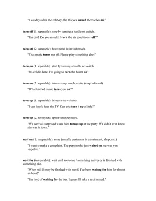 "Two days after the robbery, the thieves turned themselves in."


turn off (1. separable): stop by turning a handle or switch.
   "I'm cold. Do you mind if I turn the air conditioner off?"


turn off (2. separable): bore; repel (very informal).
   "That music turns me off. Please play something else!"


turn on (1. separable): start by turning a handle or switch.
   "It's cold in here. I'm going to turn the heater on"


turn on (2. separable): interest very much; excite (very informal).
   "What kind of music turns you on?"


turn up (1. separable): increase the volume.
   "I can barely hear the TV. Can you turn it up a little?"


turn up (2. no object): appear unexpectedly.
   "We were all surprised when Pam turned up at the party. We didn't even know
   she was in town."


wait on (1. inseparable): serve (usually customers in a restaurant, shop, etc.)
   "I want to make a complaint. The person who just waited on me was very
   impolite."


wait for (inseparable): wait until someone / something arrives or is finished with
something else.
   "When will Kenny be finished with work? I've been waiting for him for almost
   an hour!"
   "I'm tired of waiting for the bus. I guess I'll take a taxi instead."
 