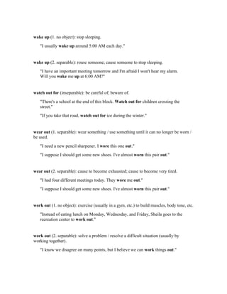 wake up (1. no object): stop sleeping.
   "I usually wake up around 5:00 AM each day."


wake up (2. separable): rouse someone; cause someone to stop sleeping.
   "I have an important meeting tomorrow and I'm afraid I won't hear my alarm.
   Will you wake me up at 6:00 AM?"


watch out for (inseparable): be careful of; beware of.
   "There's a school at the end of this block. Watch out for children crossing the
   street."
   "If you take that road, watch out for ice during the winter."


wear out (1. separable): wear something / use something until it can no longer be worn /
be used.
   "I need a new pencil sharpener. I wore this one out."
   "I suppose I should get some new shoes. I've almost worn this pair out."


wear out (2. separable): cause to become exhausted; cause to become very tired.
   "I had four different meetings today. They wore me out."
   "I suppose I should get some new shoes. I've almost worn this pair out."


work out (1. no object): exercise (usually in a gym, etc.) to build muscles, body tone, etc.
   "Instead of eating lunch on Monday, Wednesday, and Friday, Sheila goes to the
   recreation center to work out."


work out (2. separable): solve a problem / resolve a difficult situation (usually by
working together).
   "I know we disagree on many points, but I believe we can work things out."
 