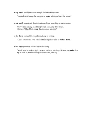 wrap up (1. no object): wear enough clothes to keep warm.
   "It's really cold today. Be sure you wrap up when you leave the house."


wrap up (2. separable): finish something; bring something to a conclusion.
   "We've been talking about the problem for nearly three hours.
   I hope we'll be able to wrap the discussion up soon."


write down (separable): record something in writing.
   "Could you tell me your e-mail address again? I want to write it down."


write up (separable): record; report in writing.
   "You'll need to make a report on your business meetings. Be sure you write them
   up as soon as possible after you return from your trip."
 