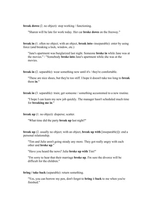 break down (2. no object): stop working / functioning.
   "Sharon will be late for work today. Her car broke down on the freeway."


break in (1. often no object; with an object, break into--inseparable): enter by using
force (and breaking a lock, window, etc.)
   "Jane's apartment was burglarized last night. Someone broke in while Jane was at
   the movies." / "Somebody broke into Jane's apartment while she was at the
   movies.


break in (2. separable): wear something new until it's / they're comfortable.
   "These are nice shoes, but they're too stiff. I hope it doesn't take too long to break
   them in."


break in (3. separable): train; get someone / something accustomed to a new routine.
   "I hope I can learn my new job quickly. The manager hasn't scheduled much time
   for breaking me in."


break up (1. no object): disperse; scatter.
   "What time did the party break up last night?"


break up (2. usually no object; with an object, break up with [inseparable)]): end a
personal relationship.
   "Tim and Julie aren't going steady any more. They got really angry with each
   other and broke up."
   "Have you heard the news? Julie broke up with Tim!"
   "I'm sorry to hear that their marriage broke up. I'm sure the divorce will be
   difficult for the children."


bring / take back (separable): return something.
   "Yes, you can borrow my pen, don't forget to bring it back to me when you're
   finished."
 