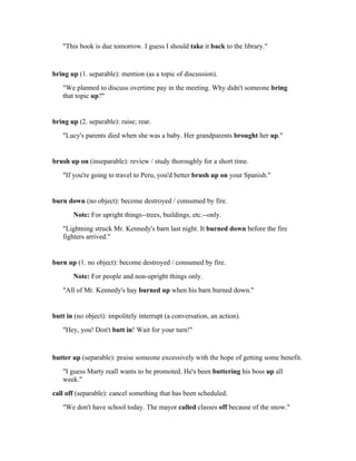 "This book is due tomorrow. I guess I should take it back to the library."


bring up (1. separable): mention (as a topic of discussion).
   "We planned to discuss overtime pay in the meeting. Why didn't someone bring
   that topic up?"


bring up (2. separable): raise; rear.
   "Lucy's parents died when she was a baby. Her grandparents brought her up."


brush up on (inseparable): review / study thoroughly for a short time.
   "If you're going to travel to Peru, you'd better brush up on your Spanish."


burn down (no object): become destroyed / consumed by fire.
       Note: For upright things--trees, buildings, etc.--only.
   "Lightning struck Mr. Kennedy's barn last night. It burned down before the fire
   fighters arrived."


burn up (1. no object): become destroyed / consumed by fire.
       Note: For people and non-upright things only.
   "All of Mr. Kennedy's hay burned up when his barn burned down."


butt in (no object): impolitely interrupt (a conversation, an action).
   "Hey, you! Don't butt in! Wait for your turn!"


butter up (separable): praise someone excessively with the hope of getting some benefit.
   "I guess Marty reall wants to be promoted. He's been buttering his boss up all
   week."
call off (separable): cancel something that has been scheduled.
   "We don't have school today. The mayor called classes off because of the snow."
 