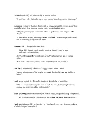call on (inseparable): ask someone for an answer in class.
   "I don't know why the teacher never calls on you. You always know the answer."


calm down (with or without an object; with an object, separable): become calm / less
agitated or upset; help someone become calm / less agitated or upset.
   "Why are you so upset? Suzie didn't intend to spill orange juice on you. Calm
   down!"
   "I know Ralph is upset, but can you calm him down? He's making so much noise
   that he's irritating everyone in the office."


(not) care for (1. inseparable): like; want.
       Note: This phrasal verb is usually negative, though it may be used
       affirmatively in questions.
   A: "Would you care for something to drink? We have coffee, tea, or orange
   juice."
   B: "Could I have water, please? I don't care for coffee, tea, or juice."


care for (2. inseparable): take care of; supply care to; attend / watch..
   "Amy's father got out of the hospital last week. The family is caring for him at
   home."


catch on (no object): develop understanding or knowledge of something.
   "Bill had never used a computer until he took this class, but he caught on very
   quickly and is now one of the best students."


catch up (with) (often without an object; with an object, inseparable): stop being behind.
   "Terry stopped to rest for a few minutes. He'll catch up / catch up with us later."


check in(to) (inseparable): register for / at a hotel, conference, etc.; let someone know
officially that you have arrived.
 
