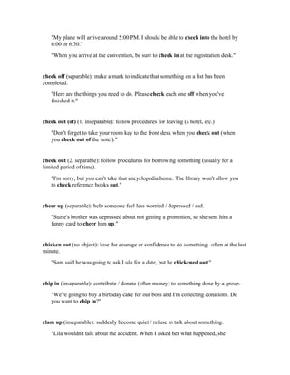 "My plane will arrive around 5:00 PM. I should be able to check into the hotel by
   6:00 or 6:30."
   "When you arrive at the convention, be sure to check in at the registration desk."


check off (separable): make a mark to indicate that something on a list has been
completed.
   "Here are the things you need to do. Please check each one off when you've
   finished it."


check out (of) (1. inseparable): follow procedures for leaving (a hotel, etc.)
   "Don't forget to take your room key to the front desk when you check out (when
   you check out of the hotel)."


check out (2. separable): follow procedures for borrowing something (usually for a
limited period of time).
   "I'm sorry, but you can't take that encyclopedia home. The library won't allow you
   to check reference books out."


cheer up (separable): help someone feel less worried / depressed / sad.
   "Suzie's brother was depressed about not getting a promotion, so she sent him a
   funny card to cheer him up."


chicken out (no object): lose the courage or confidence to do something--often at the last
minute.
   "Sam said he was going to ask Lulu for a date, but he chickened out."


chip in (inseparable): contribute / donate (often money) to something done by a group.
   "We're going to buy a birthday cake for our boss and I'm collecting donations. Do
   you want to chip in?"


clam up (inseparable): suddenly become quiet / refuse to talk about something.
   "Lila wouldn't talk about the accident. When I asked her what happened, she
 
